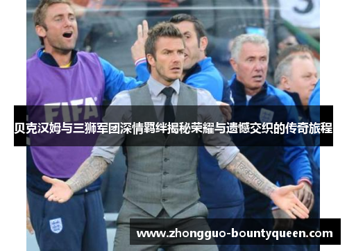 贝克汉姆与三狮军团深情羁绊揭秘荣耀与遗憾交织的传奇旅程