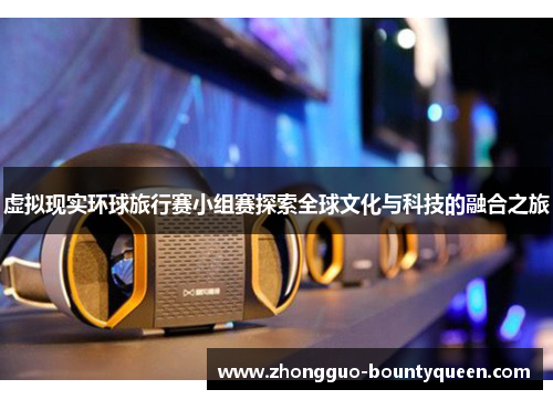 虚拟现实环球旅行赛小组赛探索全球文化与科技的融合之旅