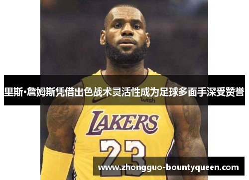 里斯·詹姆斯凭借出色战术灵活性成为足球多面手深受赞誉