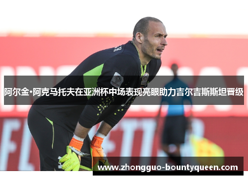 阿尔金·阿克马托夫在亚洲杯中场表现亮眼助力吉尔吉斯斯坦晋级