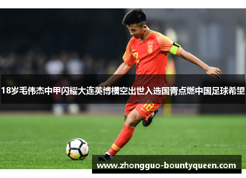 18岁毛伟杰中甲闪耀大连英博横空出世入选国青点燃中国足球希望