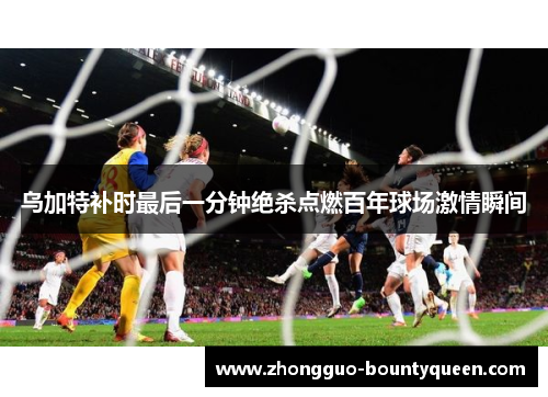 乌加特补时最后一分钟绝杀点燃百年球场激情瞬间