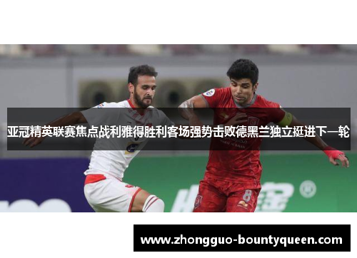 亚冠精英联赛焦点战利雅得胜利客场强势击败德黑兰独立挺进下一轮