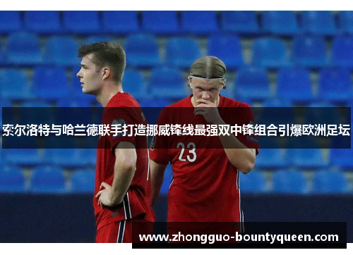 索尔洛特与哈兰德联手打造挪威锋线最强双中锋组合引爆欧洲足坛
