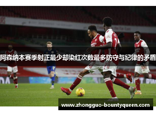 阿森纳本赛季射正最少却染红次数最多防守与纪律的矛盾