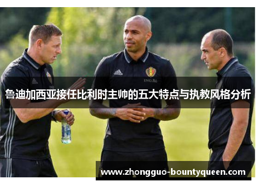 鲁迪加西亚接任比利时主帅的五大特点与执教风格分析