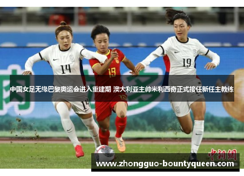 中国女足无缘巴黎奥运会进入重建期 澳大利亚主帅米利西奇正式接任新任主教练